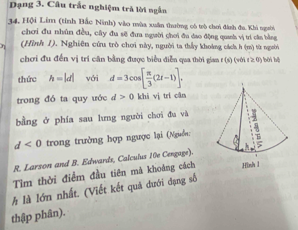 Dạng 3. Câu trắc nghiệm trả lời ngắn 
34. Hội Lim (tỉnh Bắc Ninh) vào mùa xuân thường có trò chơi đánh đu. Khi người 
chơi đu nhún đều, cây đu sẽ đưa người chơi đu dao động quanh vị trí cân bằng 
η (Hình 1). Nghiên cứu trò chơi này, người ta thấy khoảng cách h (m) từ người 
chơi đu đến vị trí cân bằng được biểu diễn qua thời gian t (s) (với t≥ 0) bởi hộ 
thức h=|d| với d=3cos [ π /3 (2t-1)], 
trong đó ta quy ước d>0 khì vị trí cân 
bằng ở phía sau lưng người chơi đu và
d<0</tex> trong trường hợp ngược lại (Nguồn: 
R. Larson and B. Edwards, Calculus 10e Cengage). 
Tìm thời điểm đầu tiên mà khoảng cách 
h là lớn nhất. (Viết kết quả dưới dạng số 
thập phân).