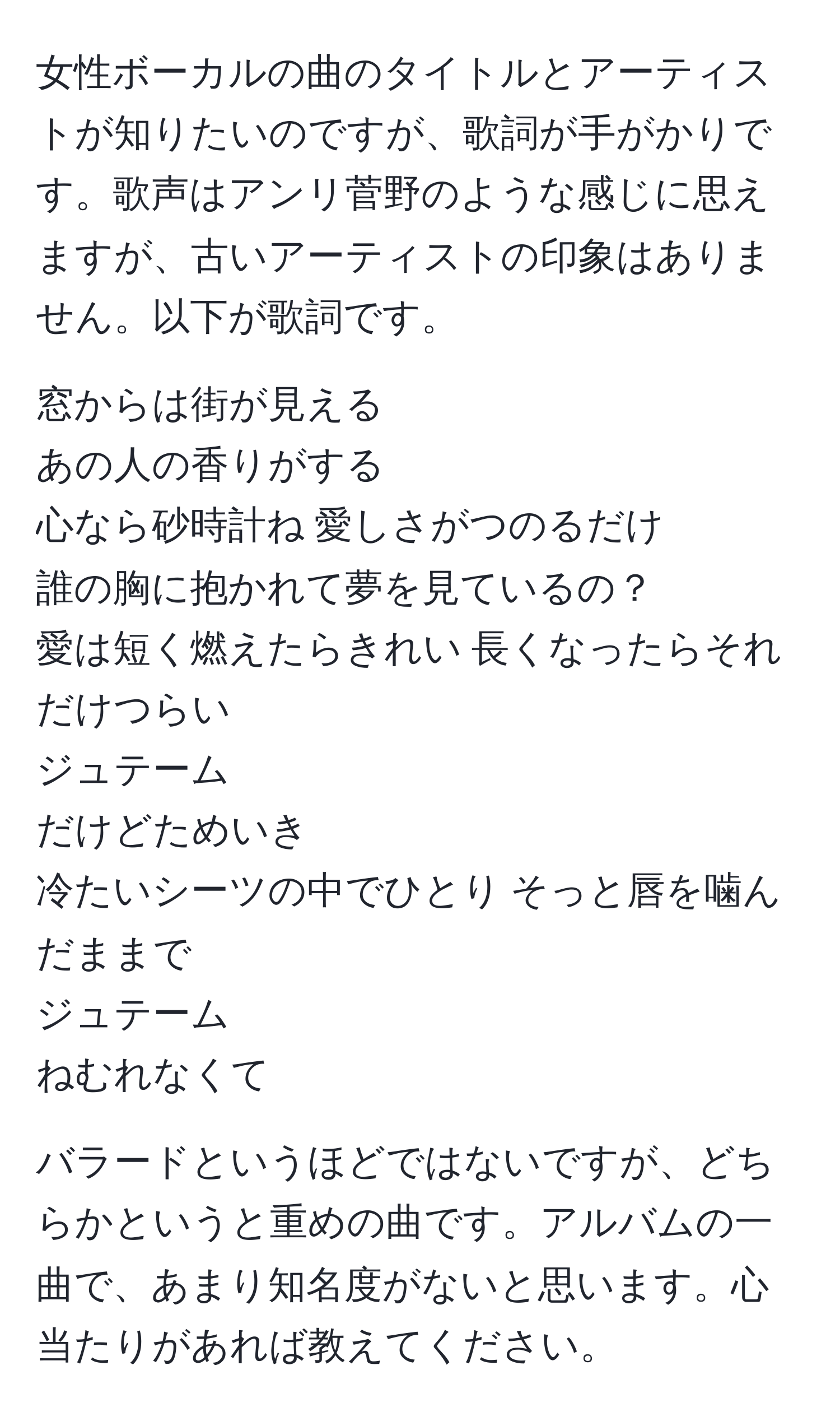 女性ボーカルの曲のタイトルとアーティストが知りたいのですが、歌詞が手がかりです。歌声はアンリ菅野のような感じに思えますが、古いアーティストの印象はありません。以下が歌詞です。

窓からは街が見える  
あの人の香りがする  
心なら砂時計ね 愛しさがつのるだけ  
誰の胸に抱かれて夢を見ているの？  
愛は短く燃えたらきれい 長くなったらそれだけつらい  
ジュテーム  
だけどためいき  
冷たいシーツの中でひとり そっと唇を噛んだままで  
ジュテーム  
ねむれなくて  

バラードというほどではないですが、どちらかというと重めの曲です。アルバムの一曲で、あまり知名度がないと思います。心当たりがあれば教えてください。