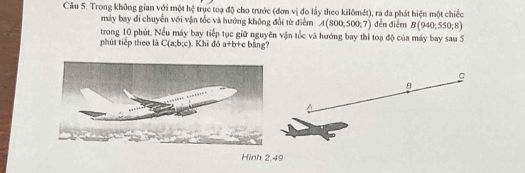 Trong không gian với một hệ trục toạ độ cho trước (đơn vị đo lấy theo kilômét), ra đa phát hiện một chiếc 
máy bay di chuyển với vận tốc và hướng không đổi từ điểm A(800;500;7) đến điểm B(940;550;8)
trong 10 phút. Nếu máy bay tiếp tục giữ nguyên vận tốc và hướng bay thì toạ độ của máy bay sau 5 
phút tiếp theo là C(a;b;c). Khi đó a+b+c bǎng?
C
B
Hinh 2.49