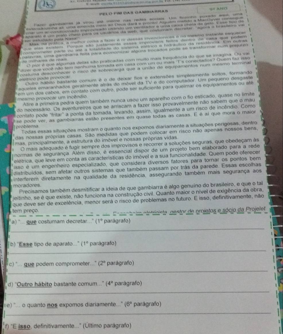 Pelo fim das Gambiarras 9º ANO
Fazer gambsiras já virou alé meme nas redes secíais Um floanho puxado equi, uma
extenadcanha all, uma emenda miso no Deua dará e prontal Alguem métido a Maccyver contegue
cnar em al conecionado improvsado usando um ventilador e uma caua chela de gelo. E sse tipo de
aparato é um prato cheio para os vsuários da web, que costumam decratar "agora o brasileiro vai
Mas, na prática, a melhor coisa a fazer é rr dessas invencionices é no mesmo instante esquecer
nor entidado pala Nana!"
que elas existem. Porque são justamente esses improvisos feitos dentro de casa que podem
comprometer parte ou até a fotalidade do sistema etétrico e hidráulico da residência. Em outras
a palavras, uma gambiarra felta para economizar alguns trocados pode se transformar num prejuizó
O pior é que algumas delas são praticadas com muito mais frequência do que se imagina. Ou vai
de mihares de réais 
dier que você não tem nenhuma tomada em casa com um ou mais 'T's conectados? Quem faz isso
costuma desconhecer o risco de sobrecarga que a união de equipamentos num mesmo terminal
Outro hábito bastante comum é o de deixar fios e extensões simplesmente soltos, formando
elétrico pode provocar.
aqueles emaranhados geralmente atrás do móvel da TV e do computador. Um pequeno desgaste
em  um  dos cabos, em contato com outro, pode ser suficiente para queimar os equipamentos ou até
mesmo provocar um incêndio.
Atire a primeira pedra quem também nunca usou um aparelho com o fio esticado, quase no limite
do necessário. Os aventureiros que se arriscam a fazer isso provavelmente não sabem que o mau
contato pode "fritar" a ponta da tomada, levando, assim, igualmente a um risco de incêndio. Como
se pode ver, as gambiarras estão presentes em quase todas as casas. E é ai que mora o maior
problema.
Todas essas situações mostram o quanto nos expomos diariamente a situações perigosas, dentro
das nossas próprias casas. São medidas que podem colocar em risco não apenas nossos bens,
mas, principalmente, a estrutura do imóvel e nossas próprias vidas.
O mais adequado é fugir sempre dos improvisos e recorrer a soluções seguras, que obedeçam às
normas de segurança. Além disso, é essencial dispor de um projeto bem elaborado para a rede
elétrica, que leve em conta as características do imóvel e a sua funcionalidade. Quem pode oferecer
isso é um engenheiro especializado, que considera diversos fatores para tornar os pontos bem
distribuídos, sem afetar outros sistemas que também passam por trás da parede. Essas escolhas
interferem diretamente na qualidade da residência, assegurando também mais segurança aos
moradores
Precisamos também desmitificar a ideia de que gambiarra é algo genuíno do brasileiro, e que o tal
jeitinho, se é que existe, não funciona na construção civil. Quanto maior o nível de exigência da obra,
que deve ser de excelência, menor será o risco de problemas no futuro. E isso, definitivamente, não
_
tem preço.
_
_
_
_  e ce nteir eletricista, gestor de projetos e sócio da Projelet
a) "... que costumam decretar.." (1° parágrafo)
_
_
]b) "Esse tipo de aparato." (1° parágrafo)
c) "... gue podem comprometer.." (2° parágrafo)
_
d) ''Outro hábito bastante comum...'' (4° parágrafo)
_
1e) "... o quanto nos expomos diariamente.." (6° parágrafo)
_
f) "E isso, definitivamente..." (Último parágrafo)