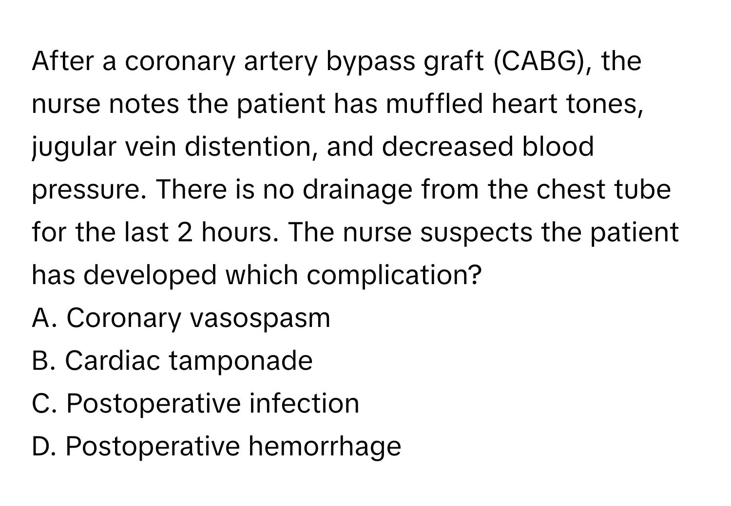 After a coronary artery bypass graft (CABG), the nurse notes the patient has muffled heart tones, jugular vein distention, and decreased blood pressure. There is no drainage from the chest tube for the last 2 hours. The nurse suspects the patient has developed which complication?

A. Coronary vasospasm
B. Cardiac tamponade
C. Postoperative infection
D. Postoperative hemorrhage