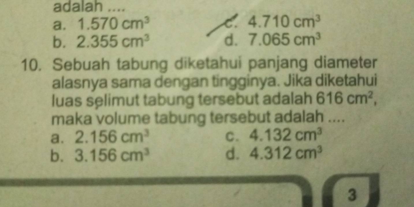 adalah ....
a. 1.570cm^3
C. 4.710cm^3
b. 2.355cm^3 d. 7.065cm^3
10. Sebuah tabung diketahui panjang diameter
alasnya sama dengan tingginya. Jika diketahui
luas selimut tabung tersebut adalah 616cm^2, 
maka volume tabung tersebut adalah ....
a. 2.156cm^3 C. 4.132cm^3
b. 3.156cm^3 d. 4.312cm^3
3