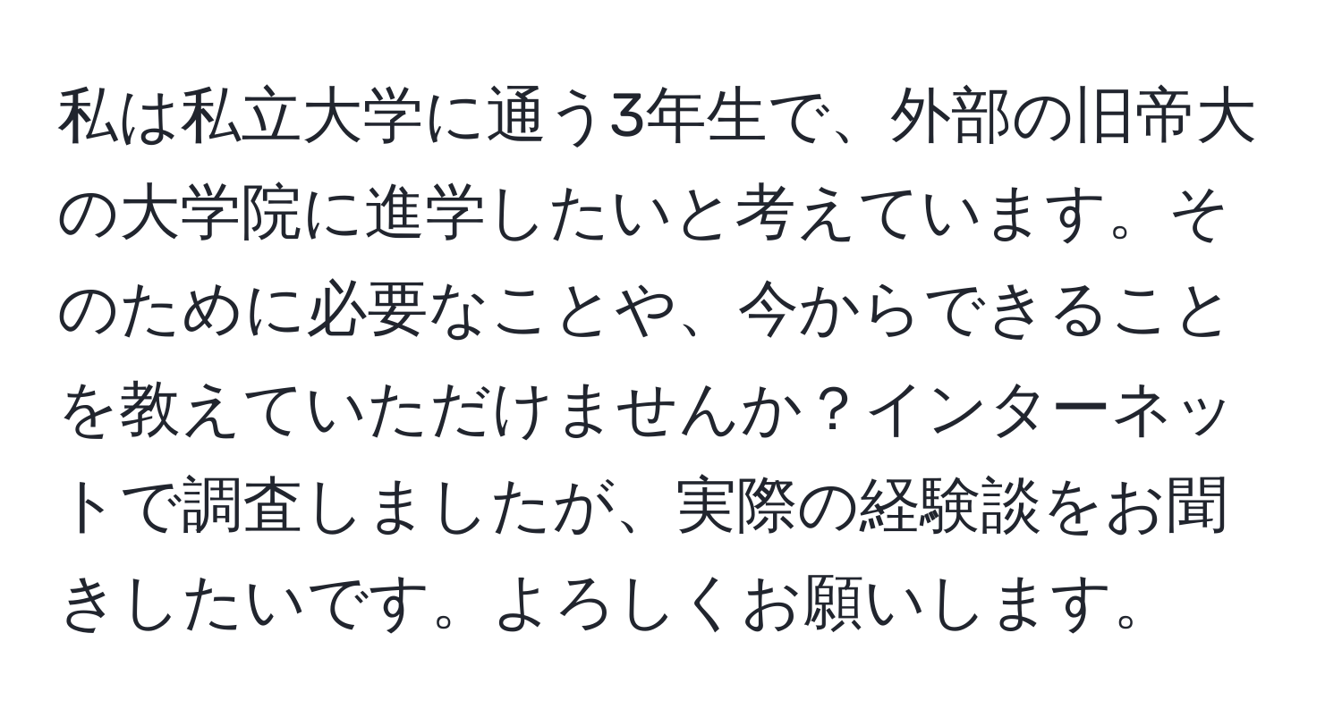 私は私立大学に通う3年生で、外部の旧帝大の大学院に進学したいと考えています。そのために必要なことや、今からできることを教えていただけませんか？インターネットで調査しましたが、実際の経験談をお聞きしたいです。よろしくお願いします。