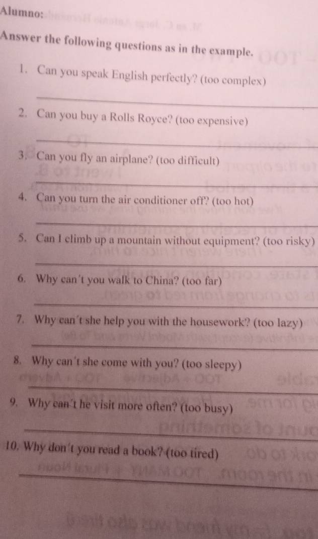 Alumno: 
Answer the following questions as in the example. 
1. Can you speak English perfectly? (too complex) 
_ 
2. Can you buy a Rolls Royce? (too expensive) 
_ 
3. Can you fly an airplane? (too difficult) 
_ 
4. Can you turn the air conditioner off? (too hot) 
_ 
5. Can I climb up a mountain without equipment? (too risky) 
_ 
6. Why can't you walk to China? (too far) 
_ 
7. Why can't she help you with the housework? (too lazy) 
_ 
8. Why can't she come with you? (too sleepy) 
_ 
9. Why can't he visit more often? (too busy) 
_ 
10. Why don't you read a book? (too tired) 
_