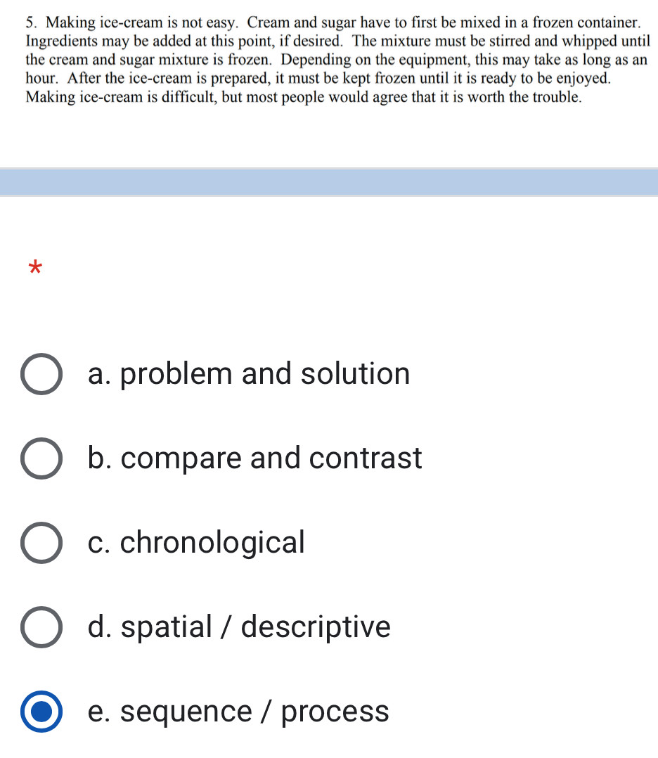 Making ice-cream is not easy. Cream and sugar have to first be mixed in a frozen container.
Ingredients may be added at this point, if desired. The mixture must be stirred and whipped until
the cream and sugar mixture is frozen. Depending on the equipment, this may take as long as an
hour. After the ice-cream is prepared, it must be kept frozen until it is ready to be enjoyed.
Making ice-cream is difficult, but most people would agree that it is worth the trouble.
*
a. problem and solution
b. compare and contrast
c. chronological
d. spatial / descriptive
e. sequence / process