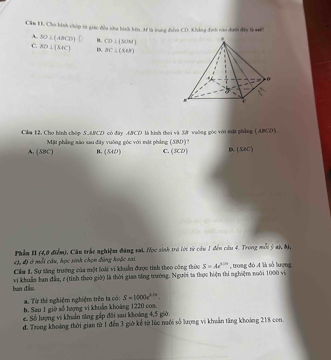 Cho hình chóp tử giác đều như hình bên, M là trung điểm CD. Khẳng định nào dưới đây là sai?
A. SO⊥ (ABCD) B. CD⊥ (SOM)
C. BD⊥ (SAC) D. BC⊥ (SAB)
Câu 12. Cho hình chóp S. ABCD có đáy ABCD là hình thoi và SB vuông góc với mặt phẳng (ABCD) .
Mặt phẳng nào sau đây vuông góc với mặt phẳng (SBD)?
A. (SBC) B. (SAD) C. (SCD) D. (SAC)
Phần II (4,0 điểm). Câu trắc nghiệm đúng sai. Học sinh trả lời từ câu 1 đến câu 4. Trong mỗi dot ya),b), 
c), d) ở mỗi câu, học sinh chọn đúng hoặc sai.
Câu 1. Sự tăng trưởng của một loài vi khuẩn được tính theo công thức S=Ae^(0.15t) , trong đó A là số lượng
vi khuẩn ban đầu, t (tính theo giờ) là thời gian tăng trưởng. Người ta thực hiện thí nghiệm nuôi 1000 vi
ban đầu.
a. Từ thí nghiệm nghiệm trên ta có: S=1000e^(0.15t).
b. Sau 1 giờ số lượng vi khuẩn khoảng 1220 con.
c. Số lượng vi khuẩn tăng gấp đôi sau khoảng 4,5 giờ.
d. Trong khoảng thời gian từ 1 đến 3 giờ kể từ lúc nuôi số lượng vi khuẩn tăng khoảng 218 con.