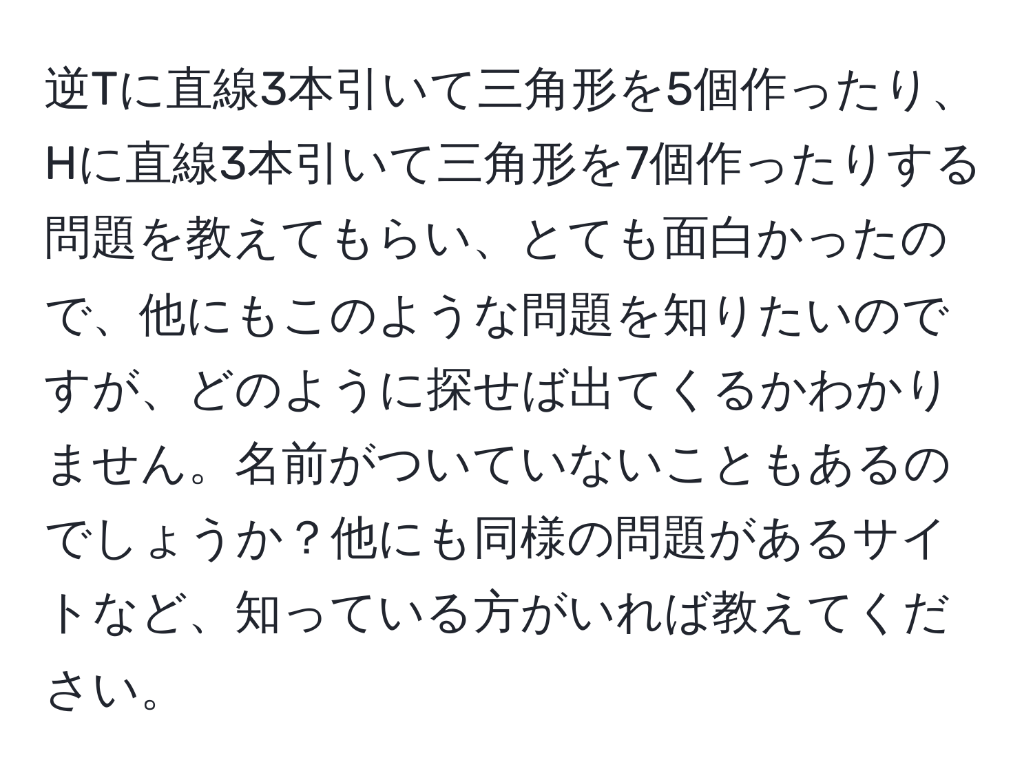 逆Tに直線3本引いて三角形を5個作ったり、Hに直線3本引いて三角形を7個作ったりする問題を教えてもらい、とても面白かったので、他にもこのような問題を知りたいのですが、どのように探せば出てくるかわかりません。名前がついていないこともあるのでしょうか？他にも同様の問題があるサイトなど、知っている方がいれば教えてください。