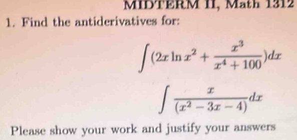 MIDTERM II, Math 1312 
1. Find the antiderivatives for:
∈t (2xln x^2+ x^3/x^4+100 )dx
∈t  x/(x^2-3x-4) dx
Please show your work and justify your answers