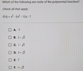 Which of the following are roots of the polynomial function?
Check all that apply.
F(x)=x^3-5x^2-13x-7
A. -1
B. 3-sqrt(2)
C. 1-sqrt(3)
D. 3+sqrt(2)
E. 7
F. 1+sqrt(3)