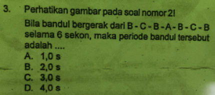 Perhatikan gambar pada soal nomor 2!
Bila bandul bergerak dari B-C-B-A-B-C-B
selama 6 sekon, maka periode bandul tersebut
adalah ....
A. 1,0 s
B. 2,0 s
C. 3,0 s
D. 4,0 s