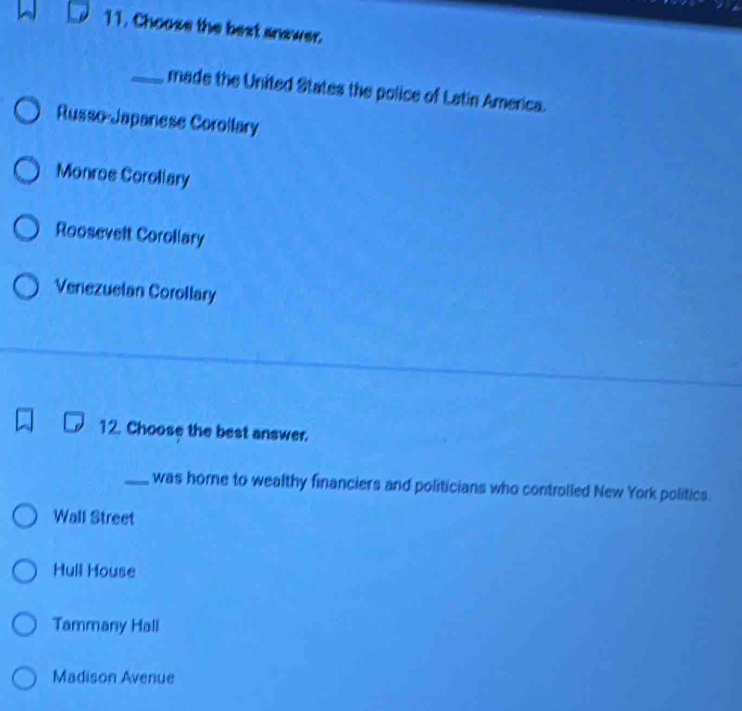 Choose the bext answer.
_made the United States the police of Latin America.
Russo-Japanese Corollary
Monros Corollary
Roosevelt Corollary
Venezuelan Corollary
12. Choose the best answer.
_was home to wealthy financiers and politicians who controlled New York politics.
Wall Street
Hull House
Tammany Hall
Madison Avenue