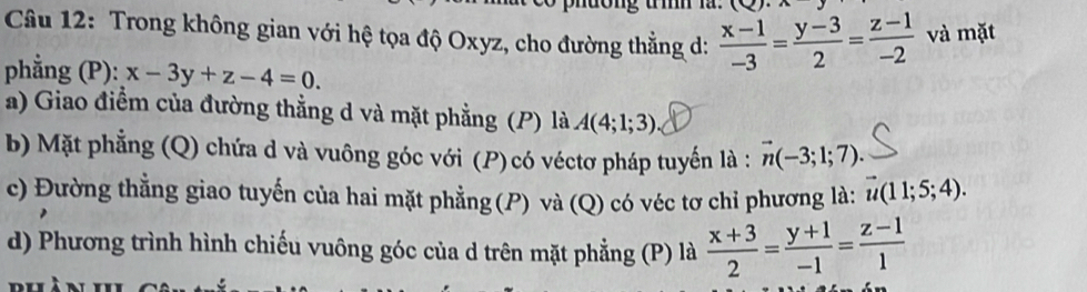 dong um n 
Câu 12: Trong không gian với hệ tọa độ Oxyz, cho đường thẳng d:  (x-1)/-3 = (y-3)/2 = (z-1)/-2  và mặt 
phẳng (P): x-3y+z-4=0. 
a) Giao điểm của đường thẳng d và mặt phẳng (P) là A(4;1;3)
b) Mặt phẳng (Q) chứa d và vuông góc với (P)có véctơ pháp tuyến là : vector n(-3;1;7). 
c) Đường thẳng giao tuyến của hai mặt phẳng (P) và (Q) có véc tơ chỉ phương là: vector u(11;5;4). 
d) Phương trình hình chiếu vuông góc của d trên mặt phẳng (P) là  (x+3)/2 = (y+1)/-1 = (z-1)/1 