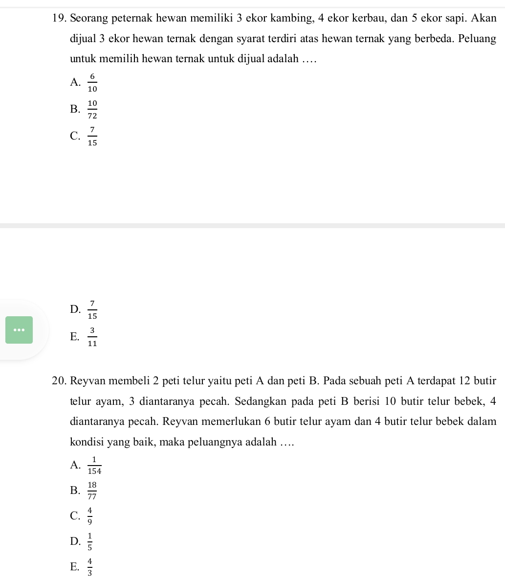Seorang peternak hewan memiliki 3 ekor kambing, 4 ekor kerbau, dan 5 ekor sapi. Akan
dijual 3 ekor hewan ternak dengan syarat terdiri atas hewan ternak yang berbeda. Peluang
untuk memilih hewan ternak untuk dijual adalah …
A.  6/10 
B.  10/72 
C.  7/15 
D.  7/15 ... E.  3/11 
20. Reyvan membeli 2 peti telur yaitu peti A dan peti B. Pada sebuah peti A terdapat 12 butir
telur ayam, 3 diantaranya pecah. Sedangkan pada peti B berisi 10 butir telur bebek, 4
diantaranya pecah. Reyvan memerlukan 6 butir telur ayam dan 4 butir telur bebek dalam
kondisi yang baik, maka peluangnya adalah ….
A.  1/154 
B.  18/77 
C.  4/9 
D.  1/5 
E.  4/3 