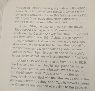 the settled Persian-speaking population of the urban 
areas. Esmā'il used the Shia faith as a unifying force 
by making conversion to the Shia faith mandatory for 
the largely Sunni population, Many Sunnis who 
refused to convert were killed or exiled. 
In the 1580s, the Ottomans went on the attack. 
They placed Azerbaijan under Ottoman rule and 
controlled the Caspian Sea with their fleet. This forced 
the new Safavid ruler, Shāh 'Abbās, to sign a peace 
treaty in which he lost much territory in the northwest. 
As a result, the Safavids had to move their capital from 
the northwestern city of Kazvin to Eşfahān, a more 
central location. Eşfahān became one of the world's 
largest cities at that time with a population of 1 million. 
Under Shāh 'Abbās, who ruled from 1588 to 1629, 
the Safavid Empire reached its high point. Similar to 
the Ottoman Empire, administrators were trained to 
run the kingdom. Shāh 'Abbäs also strengthened his 
army, which he outfitted with the latest weapons. In the 
early seventeenth century, Shāh 'Abbās moved against 
the Ottomans and returned Azerbaijan to the Şafavids.