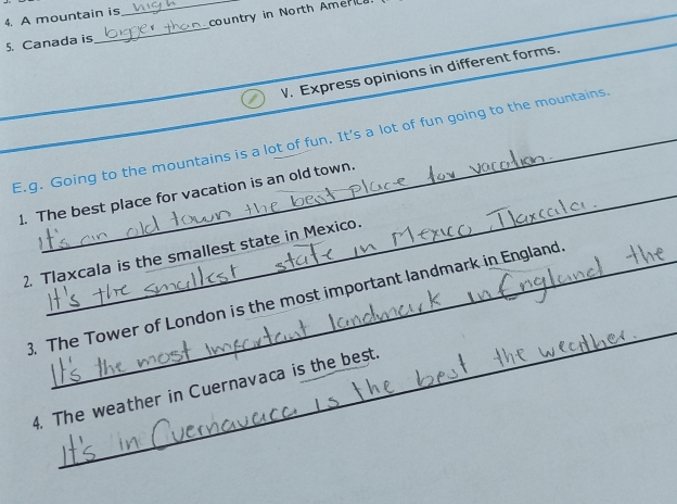 country in North Amer 
4. A mountain is 
5. Canada is 
_ 
V. Express opinions in different forms. 
E.g. Going to the mountains is a lot of fun. It's a lot of fun going to the mountains. 
1. The best place for vacation is an old town. 
2. Tlaxcala is the smallest state in Mexico. 
_ 
3. The Tower of London is the most important landmark in England 
4. The weather in Cuernavaca is the best.