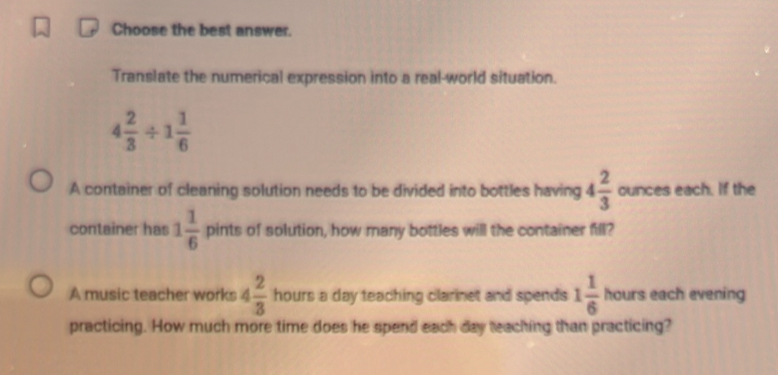 Choose the best answer. 
Translate the numerical expression into a real-world situation.
4 2/3 / 1 1/6 
A container of cleaning solution needs to be divided into bottles having 4 2/3  ounces each. If the 
container has 1 1/6  pints of solution, how many bottles will the container fill? 
A music teacher works 4 2/3  hours a day teaching clarinet and spends 1 1/6  A ours each evening 
practicing. How much more time does he spend each day teaching than practicing?