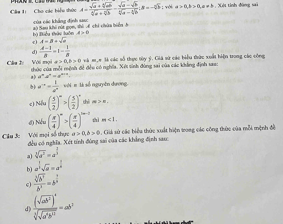PHAN II. Cau trác ngh   ệ n 
Câu 1: Cho các biểu thức A= (sqrt(a)+sqrt[4](ab))/sqrt[4](a)+sqrt[4](b) - (sqrt(a)-sqrt(b))/sqrt[4](a)-sqrt[4](b) ;B=-sqrt[4](b); với a>0,b>0,a!= b. Xét tính đúng sai
của các khẳng định sau:
a) Sau khi rút gọn, thì A chỉ chứa biển b
b) Biểu thức luôn A>0
c) A=B+sqrt(a)
d)  (A-1)/B =1- 1/B 
Câu 2: Với mọi a>0,b>0 và mộn là các số thực tùy ý. Giả sử các biểu thức xuất hiện trong các công
thức của mỗi mệnh đề đều có nghĩa. Xét tính đúng sai của các khẳng định sau:
a) a^m.a^n=a^(m+n).
b) a^(-n)= 1/a^n  với n là số nguyên dương.
c) Nếu ( 5/2 )^m>( 5/2 )^n thì m>n.
d) Nếu ( π /4 )^m>( π /4 )^3m-2 thì m<1.
Câu 3: Với mọi số thực a>0,b>0. Giả sử các biểu thức xuất hiện trong các công thức của mỗi mệnh đề
đều có nghĩa. Xét tính đúng sai của các khẳng định sau:
a) sqrt[3](a^2)=a^(frac 2)3
b) a^(frac 1)3sqrt(a)=a^(frac 1)6
c)  sqrt[3](b^7)/b^3 =b^(frac 7)9
d) frac (sqrt(ab^2))^4sqrt[3](sqrt a^6b^(12))=ab^2