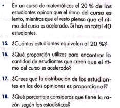 En un curso de matemáticas el 20 % de los 
estudiantes opinan que el ritmo del curso es 
lento, mientras que el resto piensa que el rit- 
mo del curso es acelerado. Si hay en total 40
estudiantes. 
15. ¿Cuántos estudiantes equivalen al 20 %? 
16. ¿Qué proporción utilizas para encontrar la 
cantidad de estudiantes que creen que el rit- 
mo del curso es acelerado? 
17. ¿Crees que la distribución de los estudian- 
tes en las dos opiniones es proporcional? 
18. ¿Qué porcentaje consideras que tiene la ra- 
zón según las estadísticas?