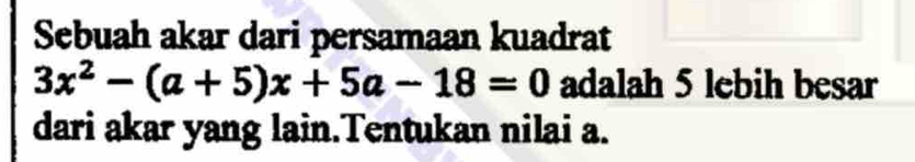 Sebuah akar dari persamaan kuadrat
3x^2-(a+5)x+5a-18=0 adalah 5 lebih besar 
dari akar yang lain.Tentukan nilai a.