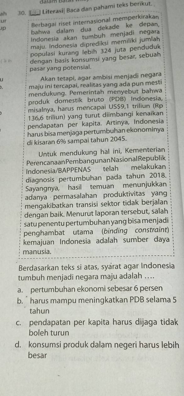 dalám Batas
ah 30. Literasi| Baca dan pahami teks berikut.
ur
Jp Berbagai riset internasional memperkirakan
bahwa dalam dua dekade ke depan,
Indonesia akan tumbuh menjadi negara
maju. Indonesia diprediksi memiliki jumlah
populasi kurang lebih 324 juta penduduk
dengan basis konsumsi yang besar, sebuah
pasar yang potensial.
U
Akan tetapi, agar ambisi menjadi negara
). maju ini tercapai, realitas yang ada pun mesti
mendukung. Pemerintah menyebut bahwa
produk domestik bruto (PDB) Indonesia,
misalnya, harus mencapai US$9,1 triliun (Rp
136,6 triliun) yang turut diimbangi kenaikan
pendapatan per kapita. Artinya, Indonesia
harus bisa menjaga pertumbuhan ekonominya
di kisaran 6% sampai tahun 2045.
Untuk mendukung hal ini, Kementerian
Perencanaan Pembangunan Nasional Republik
Indonesia/BAPPENAS telah melakukan
diagnosis pertumbuhan pada tahun 2018.
Sayangnya, hasil temuan menunjukkan
adanya permasalahan produktivitas yang
mengakibatkan transisi sektor tidak berjalan
dengan baik. Menurut laporan tersebut, salah
satu penentu pertumbuhan yang bisa menjadi
penghambat utama (binding constraint)
kemajuan Indonesia adalah sumber daya
manusia.
Berdasarkan teks si atas, syarat agar Indonesia
tumbuh menjadi negara maju adalah ..
a. pertumbuhan ekonomi sebesar 6 persen
b. ˙ harus mampu meningkatkan PDB selama 5
tahun
c. pendapatan per kapita harus dijaga tidak
boleh turun
d. konsumsi produk dalam negeri harus lebih
besar