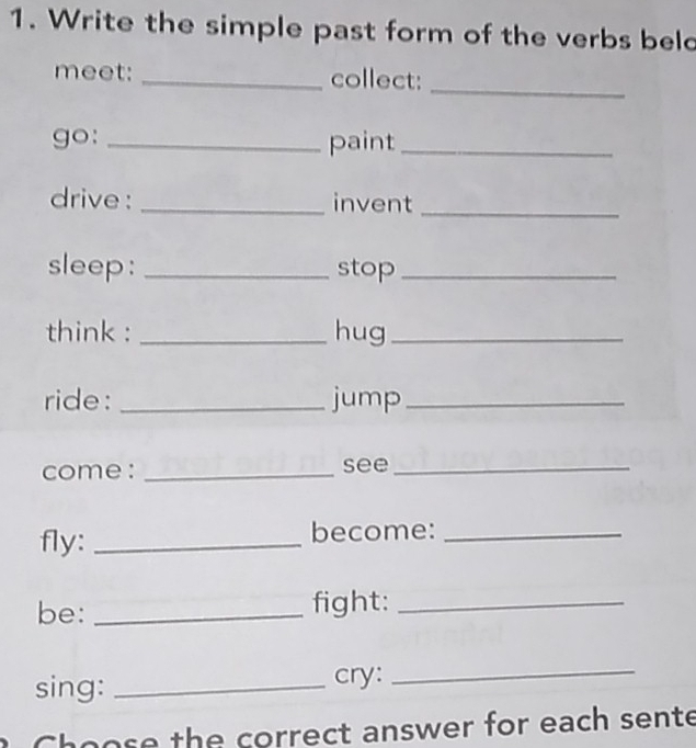 Write the simple past form of the verbs beld 
meet: _collect:_ 
go: _paint_ 
drive : _invent_ 
sleep: _stop_ 
think : _hug_ 
ride: _jump_ 
come : _see_ 
fly: _become:_ 
be: _fight:_ 
sing: _cry:_ 
Choose the correct answer for each sente