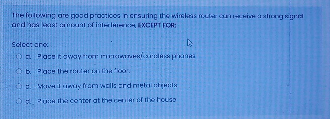 The following are good practices in ensuring the wireless router can receive a strong signal
and has least amount of interference, EXCEPT FOR:
Select one:
a. Place it away from microwaves/cordless phones
b. Place the router on the floor.
c. Move it away from walls and metal objects
d. Place the center at the center of the house