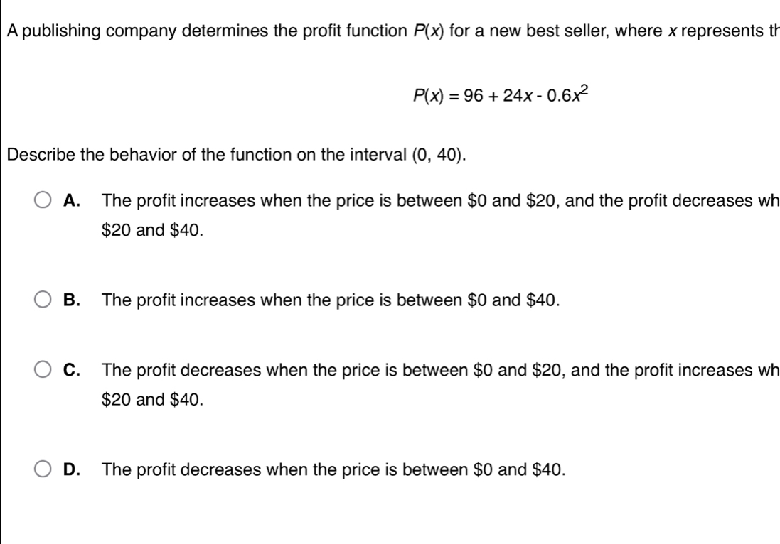 A publishing company determines the profit function P(x) for a new best seller, where x represents th
P(x)=96+24x-0.6x^2
Describe the behavior of the function on the interval (0,40).
A. The profit increases when the price is between $0 and $20, and the profit decreases wh
$20 and $40.
B. The profit increases when the price is between $0 and $40.
C. The profit decreases when the price is between $0 and $20, and the profit increases wh
$20 and $40.
D. The profit decreases when the price is between $0 and $40.