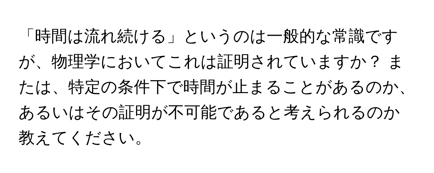 「時間は流れ続ける」というのは一般的な常識ですが、物理学においてこれは証明されていますか？ または、特定の条件下で時間が止まることがあるのか、あるいはその証明が不可能であると考えられるのか教えてください。