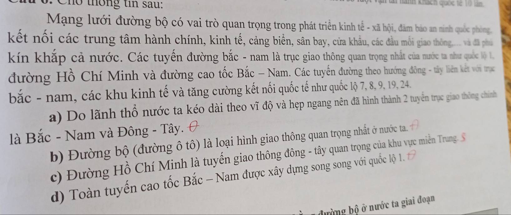 Cho thông tin sau:
ài nành khách quốc tế 10 lán.
Mạng lưới đường bộ có vai trò quan trọng trong phát triển kinh tế - xã hội, đảm bảo an ninh quốc phòng,
kết nối các trung tâm hành chính, kinh tế, cảng biển, sân bay, cửa khẩu, các đầu mối giao thông.... và đã phụ
kín khắp cả nước. Các tuyến đường bắc - nam là trục giao thông quan trọng nhất của nước ta như quốc lộ 1.
đường Hồ Chí Minh và đường cao tốc Bắc - Nam. Các tuyến đường theo hướng đông - tây liên kết với trục
bắc - nam, các khu kinh tế và tăng cường kết nối quốc tế như quốc lộ 7, 8, 9, 19, 24.
a) Do lãnh thổ nước ta kéo dài theo vĩ độ và hẹp ngang nên đã hình thành 2 tuyển trục giao thông chính
là Bắc - Nam và Đông - Tây.
b) Đường bộ (đường ô tô) là loại hình giao thông quan trọng nhất ở nước ta.
c) Đường Hồ Chí Minh là tuyến giao thông đông - tây quan trọng của khu vực miền Trung. S
d) Toàn tuyến cao tốc Bắc - Nam được xây dựng song song với quốc lộ 1.
bường bộ ở nước ta giai đoạn