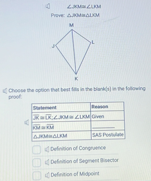 ∠ JKM≌ ∠ LKM
Prove: △ JKM≌ △ LKM
Choose the option that best fills in the blank(s) in the following
proof:
€Definition of Congruence
Definition of Segment Bisector
Definition of Midpoint