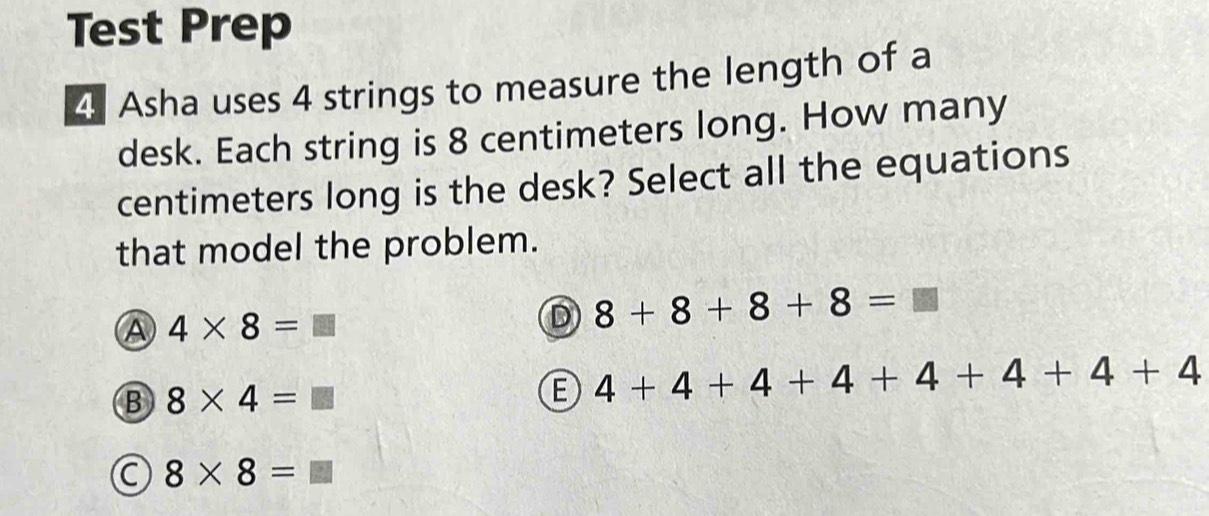 Test Prep
4 Asha uses 4 strings to measure the length of a
desk. Each string is 8 centimeters long. How many
centimeters long is the desk? Select all the equations
that model the problem.
A 4* 8=□
D 8+8+8+8=□
B 8* 4=□
E 4+4+4+4+4+4+4+4
C 8* 8=□