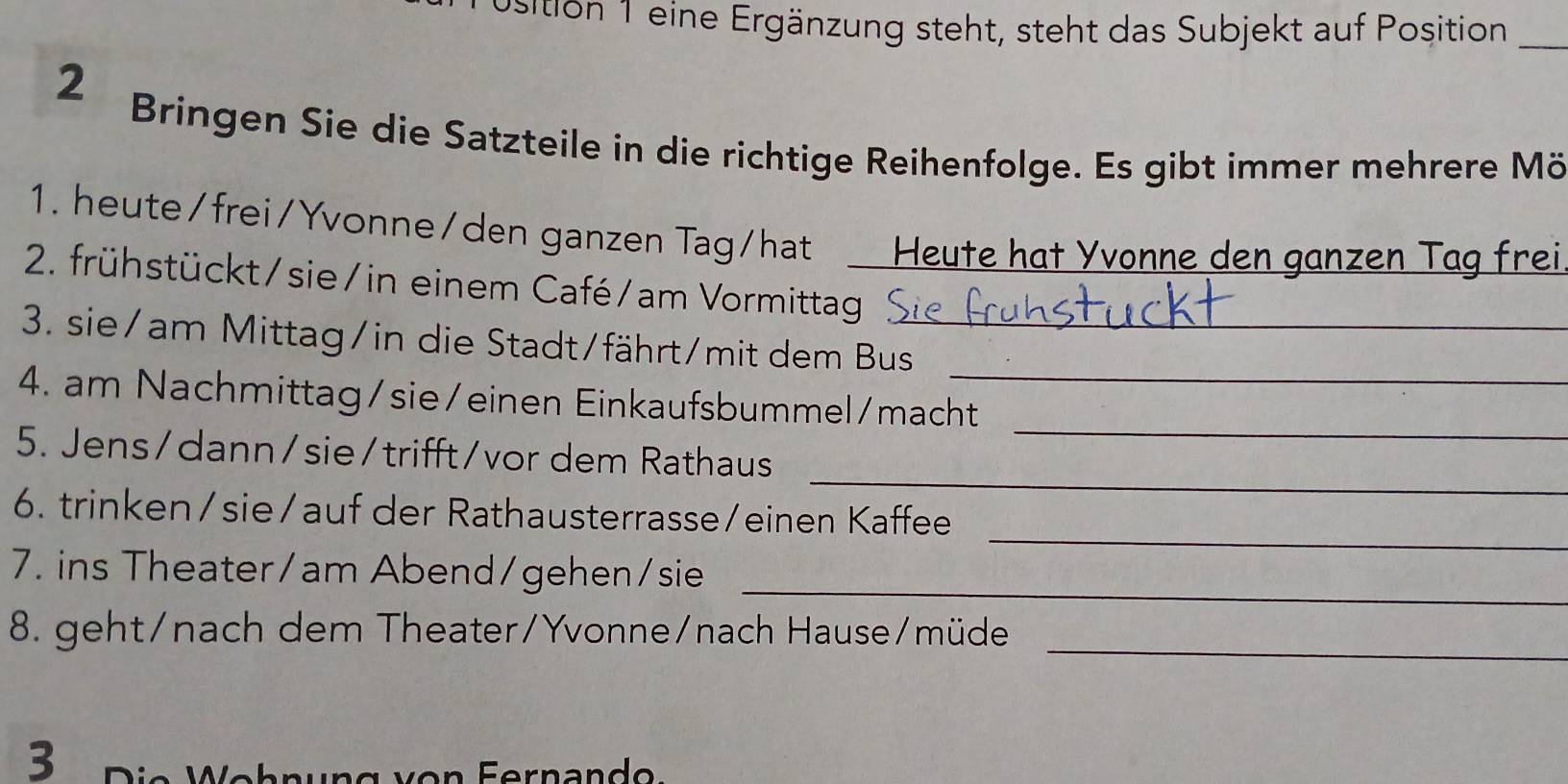 Usition 1 eine Ergänzung steht, steht das Subjekt auf Position_ 
2 
Bringen Sie die Satzteile in die richtige Reihenfolge. Es gibt immer mehrere Mö 
1. heute/frei/Yvonne/den ganzen Tag/hat Heute hat Yvonne den ganzen Tag frei 
2. frühstückt/sie/in einem Café/am Vormittag 
3. sie/am Mittag/in die Stadt/fährt/mit dem Bus_ 
_ 
4. am Nachmittag/sie/einen Einkaufsbummel/macht 
_ 
5. Jens/dann/sie/trifft/vor dem Rathaus 
_ 
6. trinken/sie/auf der Rathausterrasse/einen Kaffee 
_ 
7. ins Theater/am Abend/gehen/sie 
_ 
8. geht/nach dem Theater/Yvonne/nach Hause/müde 
3