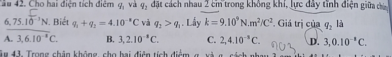 Cầu 42. Cho hai điện tích điệm q_1 và q_2 đặt cách nhau 2 cm trong không khí, lực đây tĩnh điện giữa chứng
6,75.10^(-3)N. Biết q_1+q_2=4.10^(-8)C và q_2>q_1. Lấy k=9.10^9N.m^2/C^2. Giá trị của q_2 là
A. 3, 6.10^(-8)C. B. 3, 2.10^(-8)C. C. 2, 4.10^(-8)C. D. 3, 0.10^(-8)C. 
âu 43. Trong chân không, cho hai điện tích điểm g. xà g. cách nhay