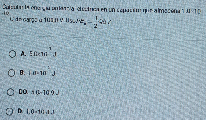 Calcular la energía potencial eléctrica en un capacitor que almacena 1.0* 10
-10
C de carga a 100,0 V. Uso PE_e= 1/2 Q△ V.
A. 5.0* 10^1J
B. 1.0* 10^2J
DO. 5.0* 10-9J
D. 1.0* 10-8J