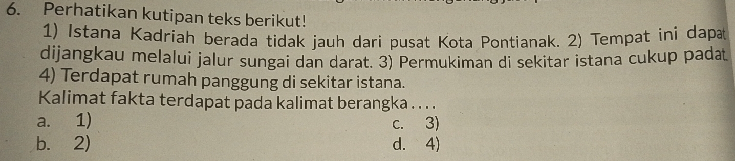 Perhatikan kutipan teks berikut!
1) Istana Kadriah berada tidak jauh dari pusat Kota Pontianak. 2) Tempat ini dapa
dijangkau melalui jalur sungai dan darat. 3) Permukiman di sekitar istana cukup padat
4) Terdapat rumah panggung di sekitar istana.
Kalimat fakta terdapat pada kalimat berangka . . . .
a. 1) c. 3)
b. 2) d. 4)