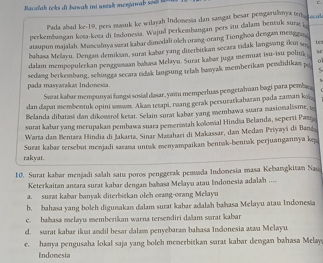 Bacalah teks di bawah ini untuk menjawab soal hn
C.
Pada abad ke-19, pers masuk ke wilayah Indonesia dan sangat besar pengaruhnya tergacal
perkembangan kota-kota di Indonesia. Wujud perkembangan pers itu dalam bentuk surat  k
ataupun majalah. Munculnya surat kabar dimodali oleh orang-orang Tionghoa dengan menggun
bahasa Melayu. Dengan demikian, surat kabar yang diterbitkan secara tidak langsung ikut sen ter
dalam mempopulerkan penggunaan bahasa Melayu. Surat kabar juga memuat isu-isu politiky se
sedang berkembang, sehingga secara tidak langsung telah banyak memberikan pendidikan p ol
S
S
pada masyarakat Indonesia.
Surat kabar mempunyai fungsi sosial dasar, yaitu memperluas pengetahuan bagi para pemba
dan dapat membentuk opini umum. Akan tetapi, ruang gerak persuratkabaran pada zaman kol
Belanda dibatasi dan dikontrol ketat. Selain surat kabar yang membawa suara nasionalisme, t
surat kabar yang merupakan pembawa suara pemerintah kolonial Hindia Belanda, seperti Pantjæ
Warta dan Bentara Hindia di Jakarta, Sinar Matahari di Makassar, dan Medan Priyayi di Bandū
Surat kabar tersebut menjadi sarana untuk menyampaikan bentuk-bentuk perjuangannya kep
rakyat.
10. Surat kabar menjadi salah satu poros penggerak pemuda Indonesia masa Kebangkitan Nas
Keterkaitan antara surat kabar dengan bahasa Melayu atau Indonesia adalah ....
a. surat kabar banyak diterbitkan oleh orang-orang Melayu
b. bahasa yang boleh digunakan dalam surat kabar adalah bahasa Melayu atau Indonesia
c. bahasa melayu memberikan warna tersendiri dalam surat kabar
d. surat kabar ikut andil besar dalam penyebaran bahasa Indonesia atau Melayu
e. hanya pengusaha lokal saja yang boleh menerbitkan surat kabar dengan bahasa Melayu
Indonesia