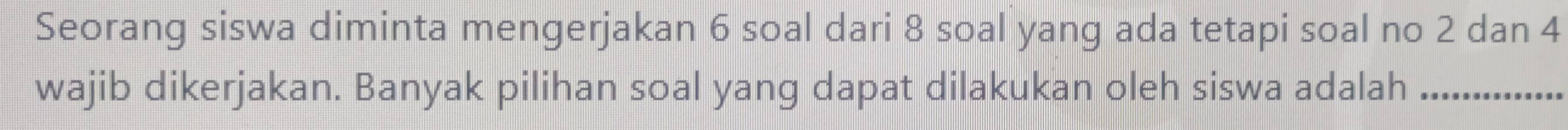 Seorang siswa diminta mengerjakan 6 soal dari 8 soal yang ada tetapi soal no 2 dan 4
wajib dikerjakan. Banyak pilihan soal yang dapat dilakukan oleh siswa adalah_