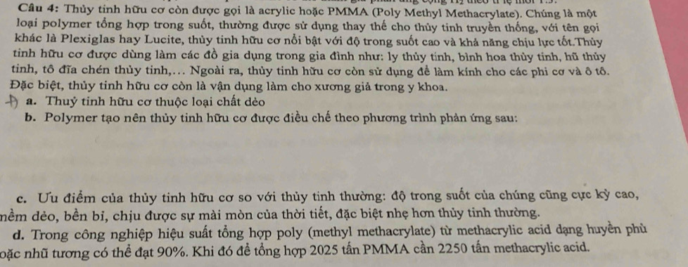 Thủy tinh hữu cơ còn được gọi là acrylic hoặc PMMA (Poly Methyl Methacrylate). Chúng là một
loại polymer tổng hợp trong suốt, thường được sử dụng thay thế cho thủy tinh truyền thống, với tên gọi
khác là Plexiglas hay Lucite, thủy tinh hữu cơ nổi bật với độ trong suốt cao và khả năng chịu lực tốt.Thủy
tinh hữu cơ được dùng làm các đồ gia dụng trong gia đình như: ly thủy tính, bình hoa thủy tinh, hũ thủy
tinh, tô đĩa chén thủy tinh,.. Ngoài ra, thủy tinh hữu cơ còn sử dụng để làm kính cho các phi cơ và ô tô.
Đặc biệt, thủy tinh hữu cơ còn là vận dụng làm cho xương giả trong y khoa.
a. Thuỷ tinh hữu cơ thuộc loại chất dèo
b. Polymer tạo nên thủy tinh hữu cơ được điều chế theo phương trình phản ứng sau:
c. Ưu điểm của thủy tinh hữu cơ so với thủy tinh thường: độ trong suốt của chúng cũng cực kỳ cao,
dềm dẻo, bền bỉ, chịu được sự mài mòn của thời tiết, đặc biệt nhẹ hơn thủy tinh thường.
d. Trong công nghiệp hiệu suất tổng hợp poly (methyl methacrylate) từ methacrylic acid dạng huyền phù
noặc nhũ tương có thể đạt 90%. Khi đó để tổng hợp 2025 tấn PMMA cần 2250 tấn methacrylic acid.