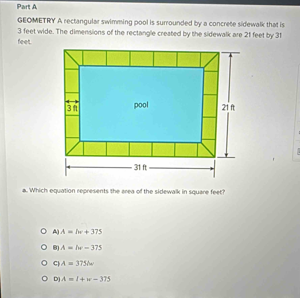 GEOMETRY A rectangular swimming pool is surrounded by a concrete sidewalk that is
3 feet wide. The dimensions of the rectangle created by the sidewalk are 21 feet by 31
feet.
a. Which equation represents the area of the sidewalk in square feet?
A) A=lw+375
B) A=lw-375
C) A=375lw
D) A=l+w-375