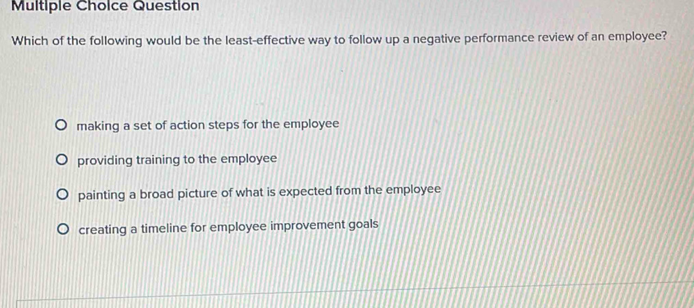 Question
Which of the following would be the least-effective way to follow up a negative performance review of an employee?
making a set of action steps for the employee
providing training to the employee
painting a broad picture of what is expected from the employee
creating a timeline for employee improvement goals