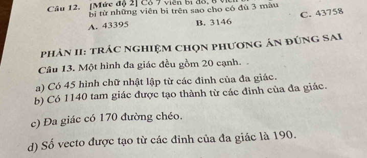 [Mức độ 2] Cổ 7 viên bị đồ, 8 VI
bi từ những viên bi trên sao cho có đù 3 màu
A. 43395 B. 3146 C. 43758
phÀN II: trÁC nGHIệM ChọN phươnG áN đÚNG SAI
Câu 13. Một hình đa giác đều gồm 20 cạnh.
a) Có 45 hình chữ nhật lập từ các đỉnh của đa giác.
b) Có 1140 tam giác được tạo thành từ các đỉnh của đa giác.
c) Đa giác có 170 đường chéo.
d) Số vecto được tạo từ các đỉnh của đa giác là 190.