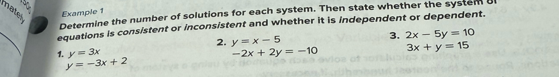 150 
matel Example 1 
Determine the number of solutions for each system. Then state whether the system o 
_ 
equations is consistent or inconsistent and whether it is independent or dependent. 
2. y=x-5
3. 2x-5y=10
1. y=3x -2x+2y=-10
3x+y=15
y=-3x+2