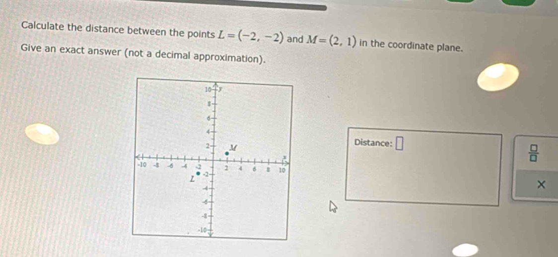 Calculate the distance between the points L=(-2,-2) and M=(2,1) in the coordinate plane. 
Give an exact answer (not a decimal approximation). 
Distance: □
 □ /□  
×