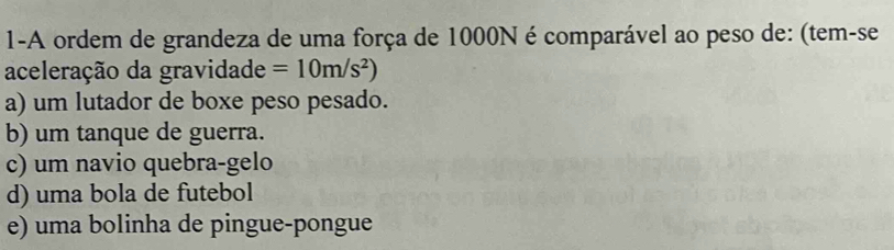 1-A ordem de grandeza de uma força de 1000N é comparável ao peso de: (tem-se
aceleração da gravidade =10m/s^2)
a) um lutador de boxe peso pesado.
b) um tanque de guerra.
c) um navio quebra-gelo
d) uma bola de futebol
e) uma bolinha de pingue-pongue