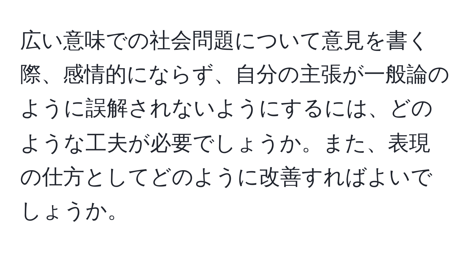 広い意味での社会問題について意見を書く際、感情的にならず、自分の主張が一般論のように誤解されないようにするには、どのような工夫が必要でしょうか。また、表現の仕方としてどのように改善すればよいでしょうか。