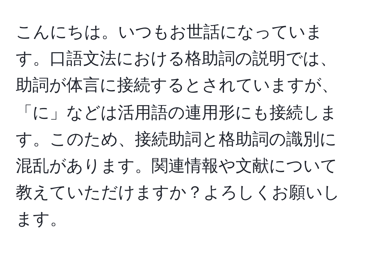 こんにちは。いつもお世話になっています。口語文法における格助詞の説明では、助詞が体言に接続するとされていますが、「に」などは活用語の連用形にも接続します。このため、接続助詞と格助詞の識別に混乱があります。関連情報や文献について教えていただけますか？よろしくお願いします。