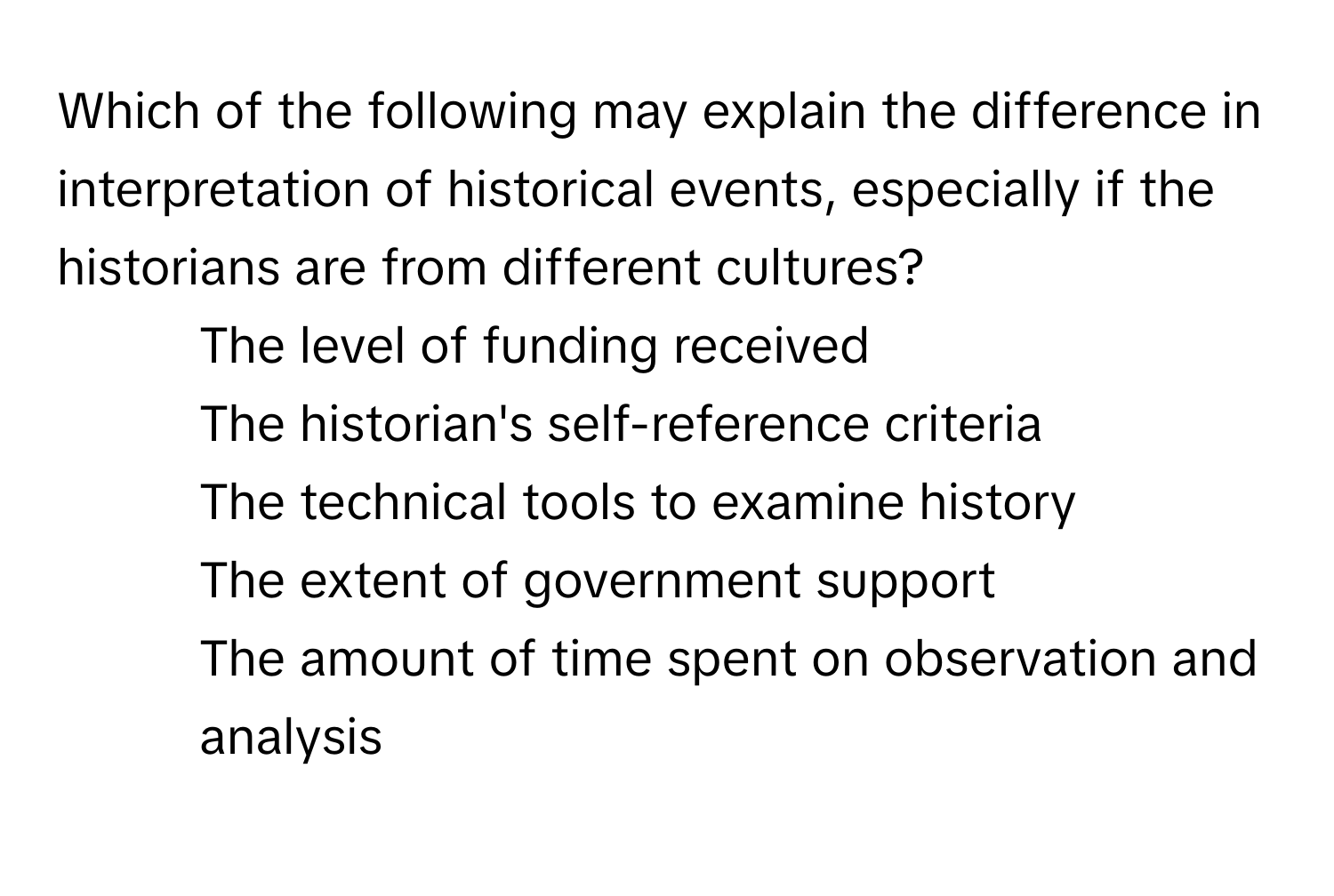 Which of the following may explain the difference in interpretation of historical events, especially if the historians are from different cultures?

1) The level of funding received
2) The historian's self-reference criteria
3) The technical tools to examine history
4) The extent of government support
5) The amount of time spent on observation and analysis