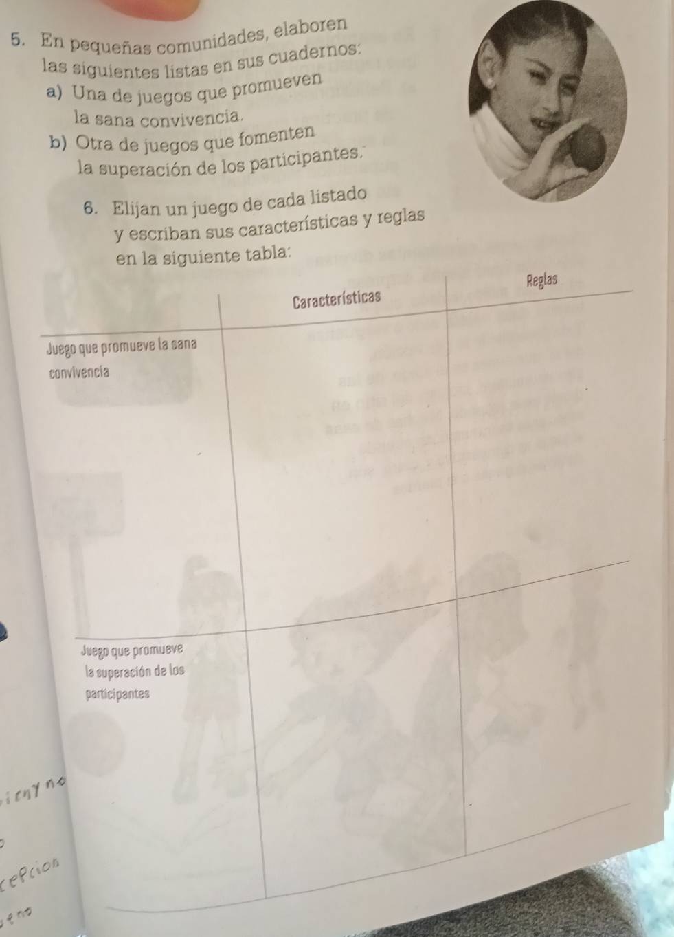 En pequeñas comunidades, elaboren 
las siguientes listas en sus cuadernos: 
a) Una de juegos que promueven 
la sana convivencia. 
b) Otra de juegos que fomenten 
la superación de los participantes. 
6. Elijan un juego de cada listado 
y escriban sus características y reglas 
en la siguiente tabla: 
Características Reglas 
Juego que promueve la sana 
convivencia 
Juego que promueve 
la superación de los 
participantes 
itnyne 
repción 
qng