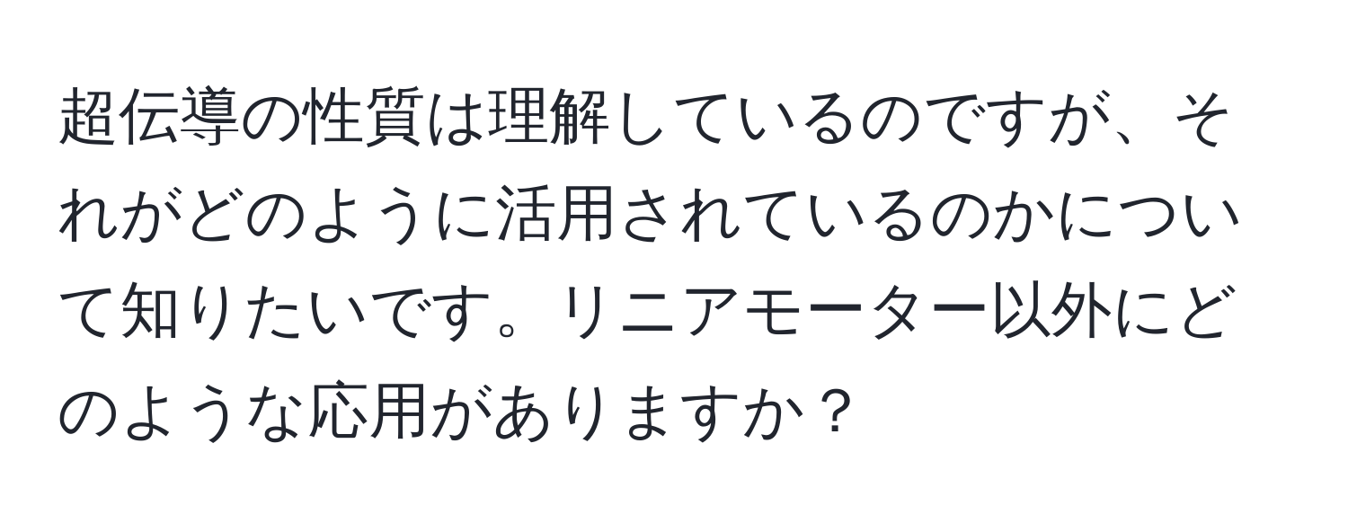 超伝導の性質は理解しているのですが、それがどのように活用されているのかについて知りたいです。リニアモーター以外にどのような応用がありますか？