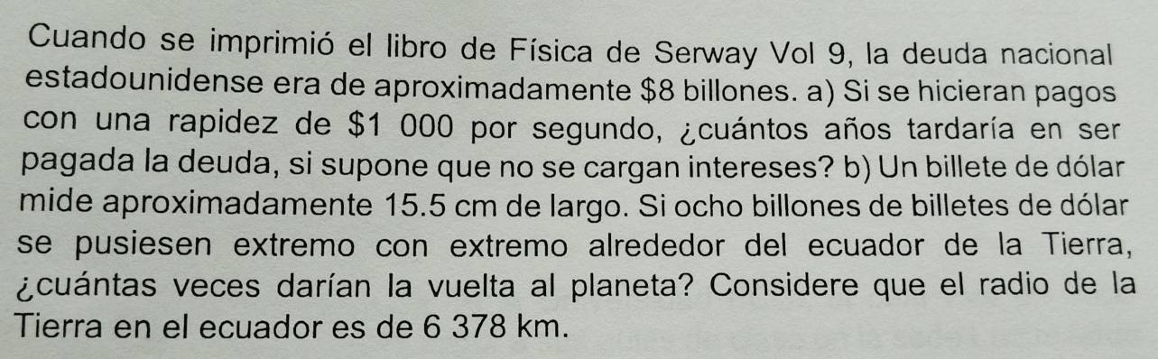 Cuando se imprimió el libro de Física de Serway Vol 9, la deuda nacional 
estadounidense era de aproximadamente $8 billones. a) Si se hicieran pagos 
con una rapidez de $1 000 por segundo, ¿cuántos años tardaría en ser 
pagada la deuda, si supone que no se cargan intereses? b) Un billete de dólar 
mide aproximadamente 15.5 cm de largo. Si ocho billones de billetes de dólar 
se pusiesen extremo con extremo alrededor del ecuador de la Tierra, 
¿cuántas veces darían la vuelta al planeta? Considere que el radio de la 
Tierra en el ecuador es de 6 378 km.